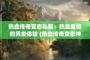 热血传奇变态私服：热血重燃的另类体验 (热血传奇变态神秘装备)