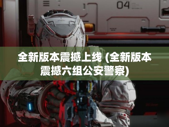 全新版本震撼上线 (全新版本震撼六组公安警察)