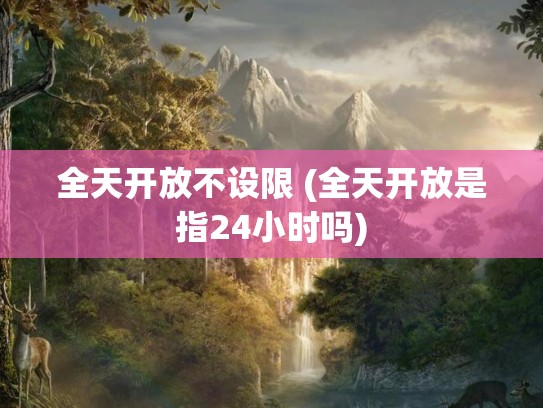全天开放不设限 (全天开放是指24小时吗)