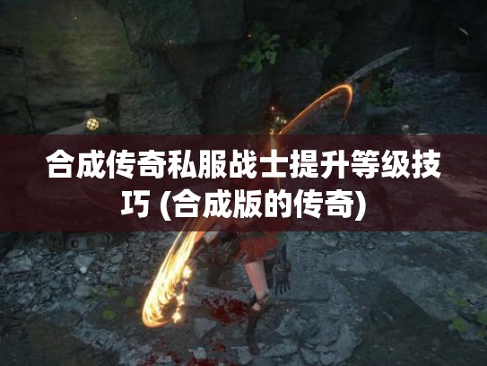 合成传奇私服战士提升等级技巧 (合成版的传奇)